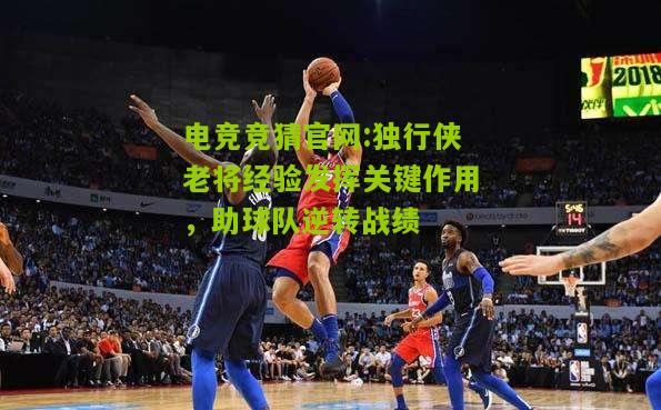 电竞竞猜官网:独行侠老将经验发挥关键作用，助球队逆转战绩